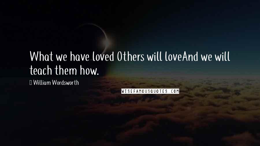 William Wordsworth Quotes: What we have loved Others will loveAnd we will teach them how.