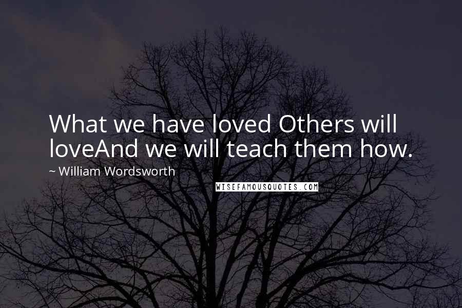 William Wordsworth Quotes: What we have loved Others will loveAnd we will teach them how.