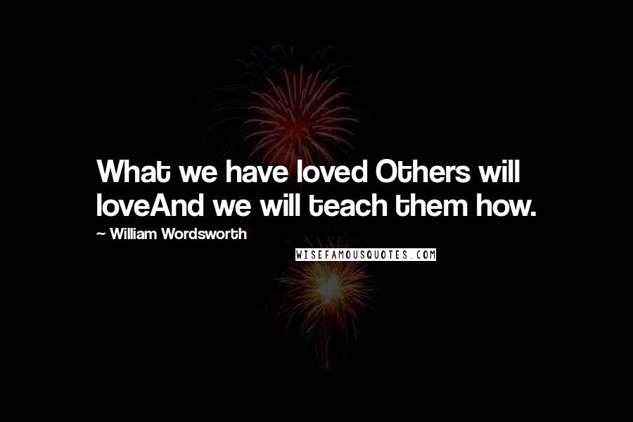 William Wordsworth Quotes: What we have loved Others will loveAnd we will teach them how.