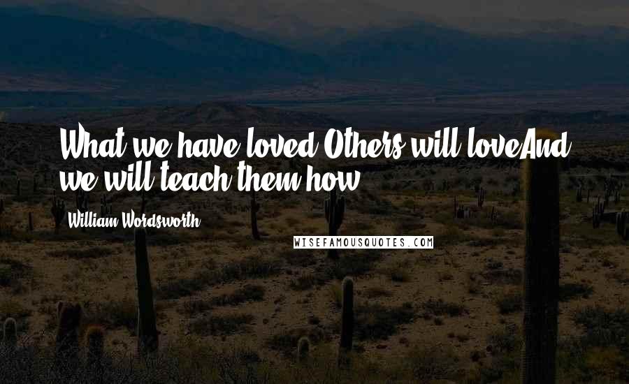 William Wordsworth Quotes: What we have loved Others will loveAnd we will teach them how.