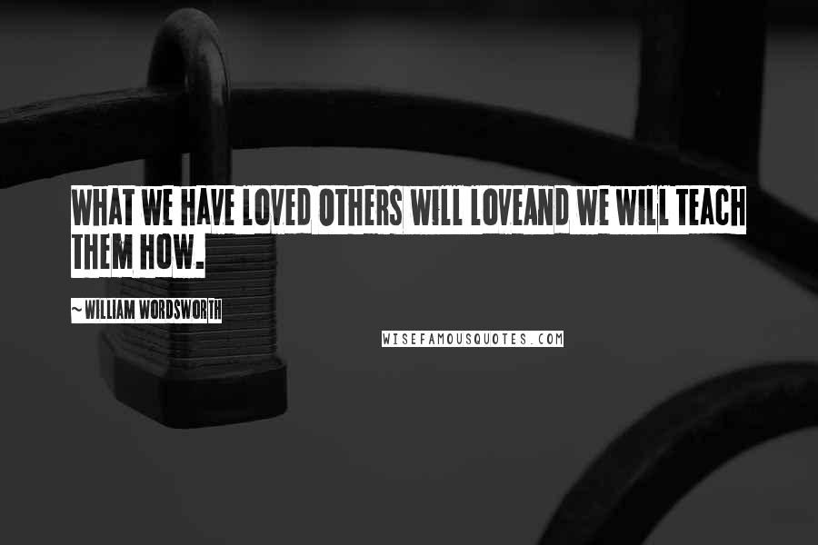 William Wordsworth Quotes: What we have loved Others will loveAnd we will teach them how.