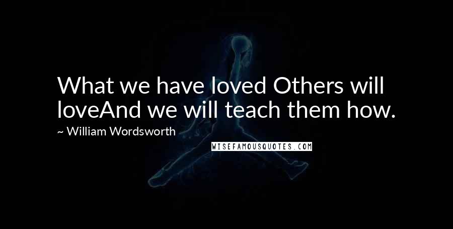 William Wordsworth Quotes: What we have loved Others will loveAnd we will teach them how.