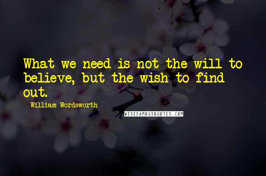 William Wordsworth Quotes: What we need is not the will to believe, but the wish to find out.