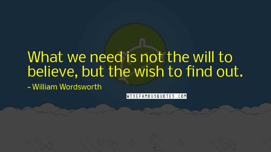 William Wordsworth Quotes: What we need is not the will to believe, but the wish to find out.