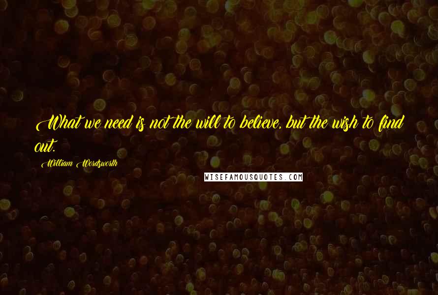 William Wordsworth Quotes: What we need is not the will to believe, but the wish to find out.