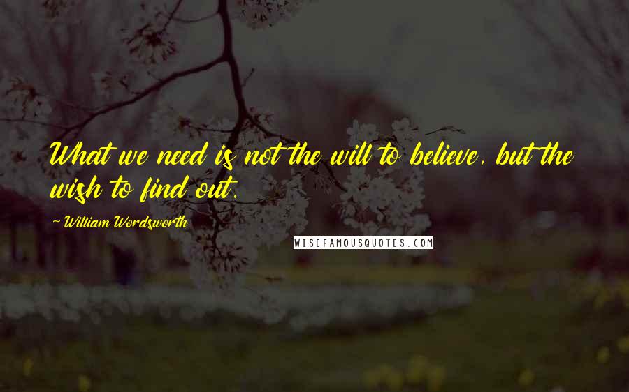 William Wordsworth Quotes: What we need is not the will to believe, but the wish to find out.