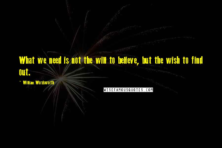 William Wordsworth Quotes: What we need is not the will to believe, but the wish to find out.