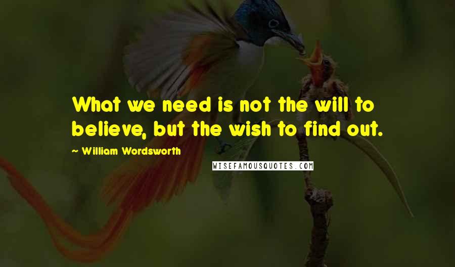 William Wordsworth Quotes: What we need is not the will to believe, but the wish to find out.