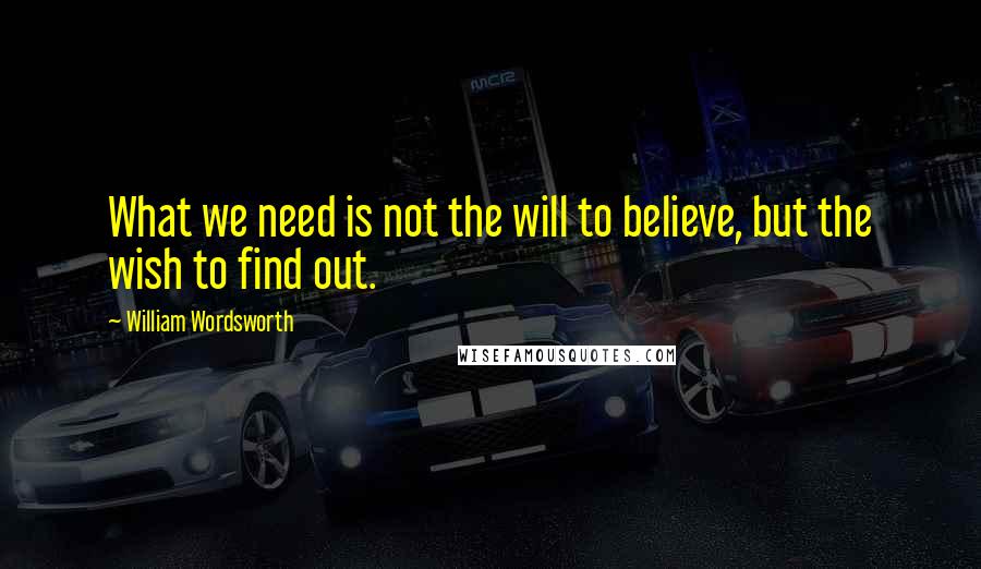 William Wordsworth Quotes: What we need is not the will to believe, but the wish to find out.