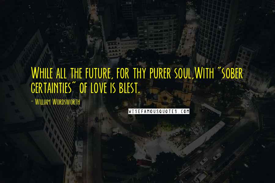 William Wordsworth Quotes: While all the future, for thy purer soul,With "sober certainties" of love is blest.