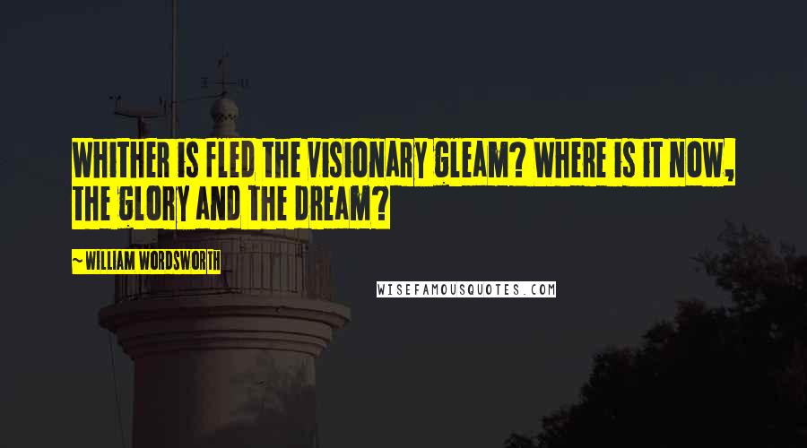 William Wordsworth Quotes: Whither is fled the visionary gleam? Where is it now, the glory and the dream?