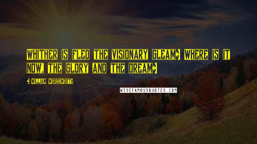 William Wordsworth Quotes: Whither is fled the visionary gleam? Where is it now, the glory and the dream?