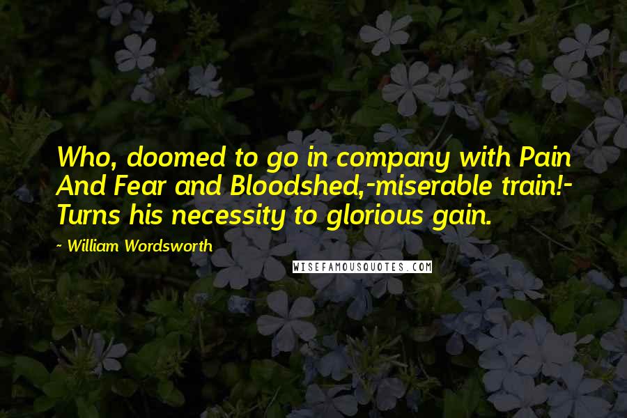 William Wordsworth Quotes: Who, doomed to go in company with Pain And Fear and Bloodshed,-miserable train!- Turns his necessity to glorious gain.