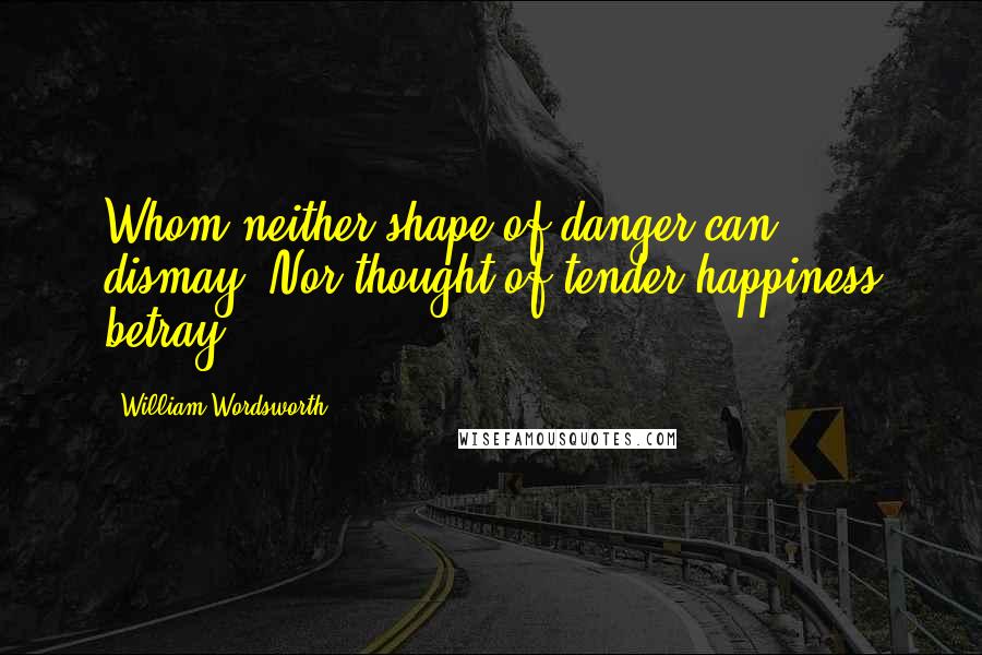 William Wordsworth Quotes: Whom neither shape of danger can dismay, Nor thought of tender happiness betray.