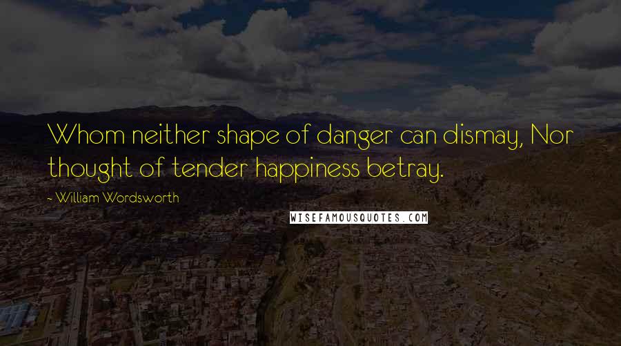 William Wordsworth Quotes: Whom neither shape of danger can dismay, Nor thought of tender happiness betray.