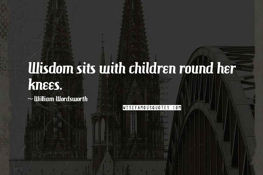 William Wordsworth Quotes: Wisdom sits with children round her knees.