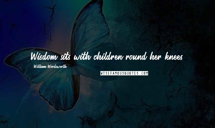 William Wordsworth Quotes: Wisdom sits with children round her knees.