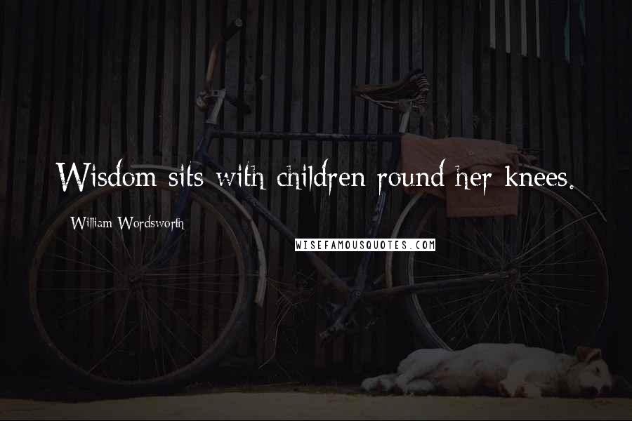 William Wordsworth Quotes: Wisdom sits with children round her knees.