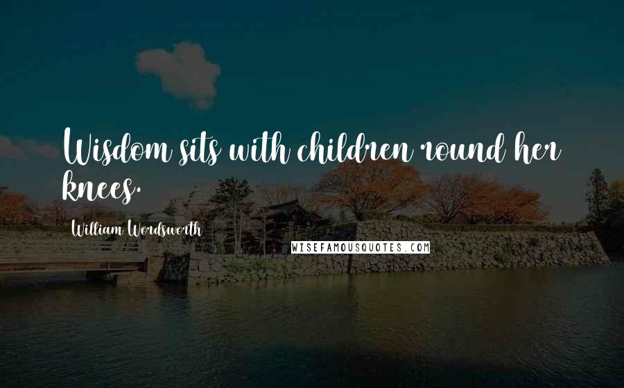 William Wordsworth Quotes: Wisdom sits with children round her knees.