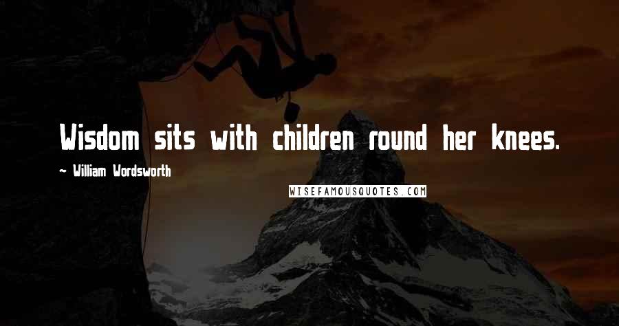 William Wordsworth Quotes: Wisdom sits with children round her knees.