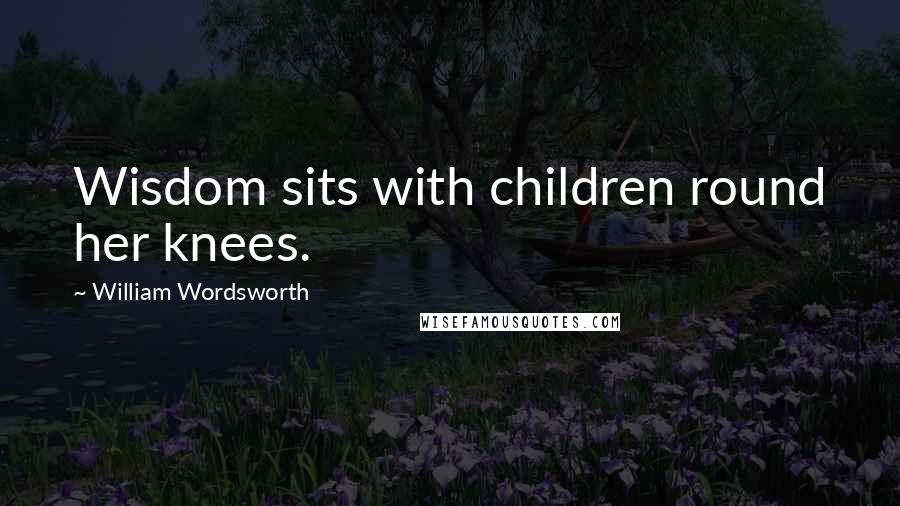 William Wordsworth Quotes: Wisdom sits with children round her knees.