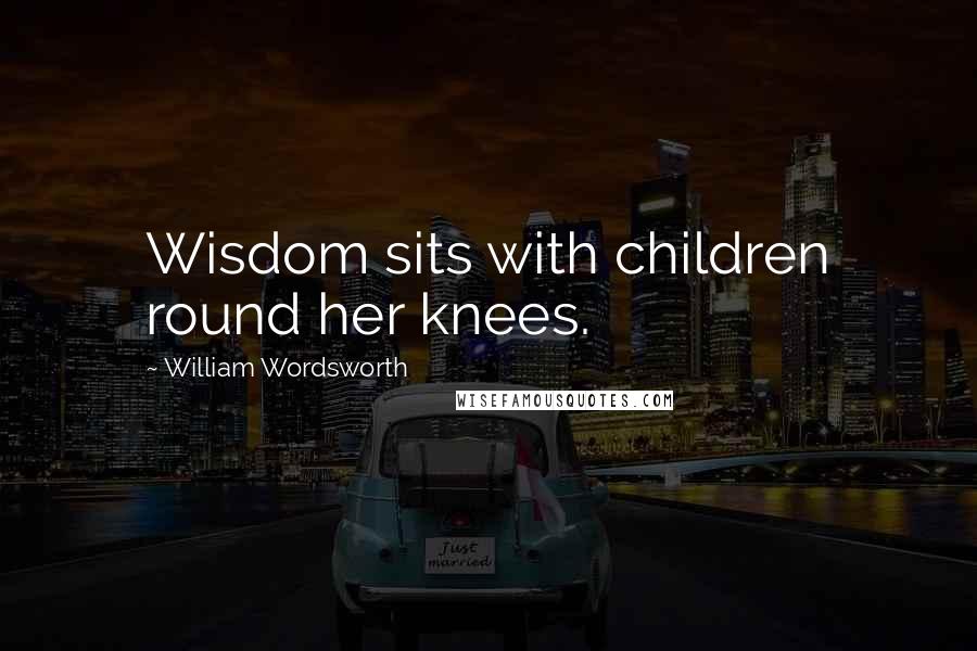 William Wordsworth Quotes: Wisdom sits with children round her knees.