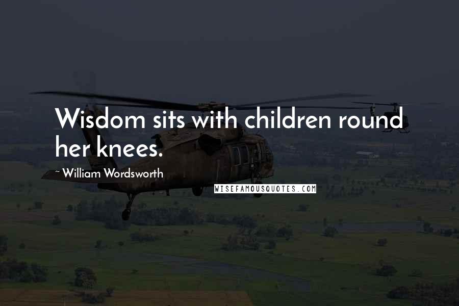 William Wordsworth Quotes: Wisdom sits with children round her knees.