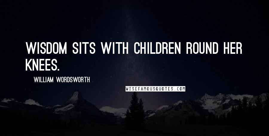 William Wordsworth Quotes: Wisdom sits with children round her knees.