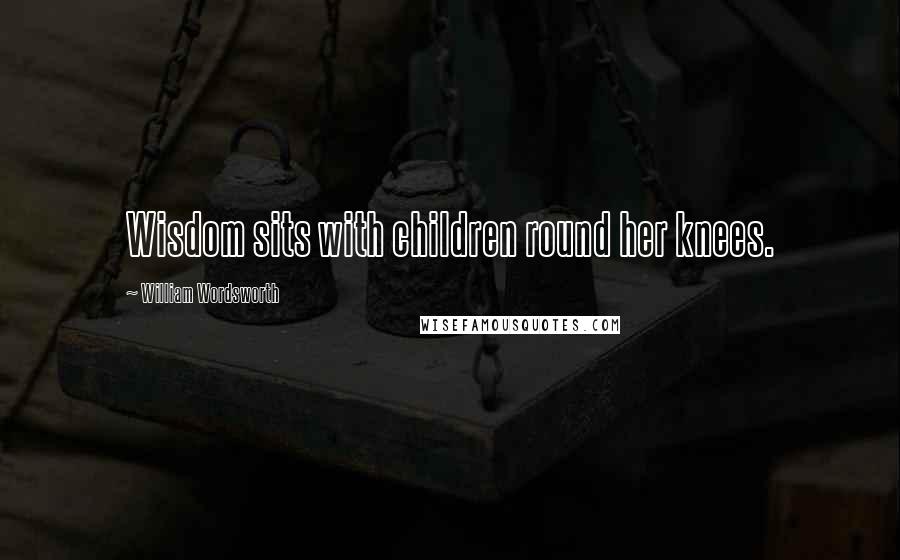 William Wordsworth Quotes: Wisdom sits with children round her knees.