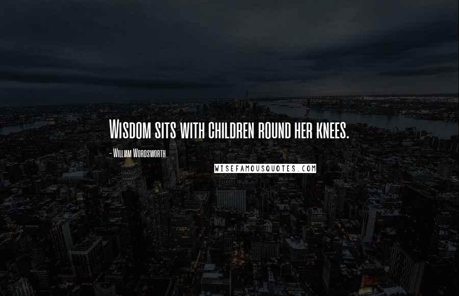 William Wordsworth Quotes: Wisdom sits with children round her knees.