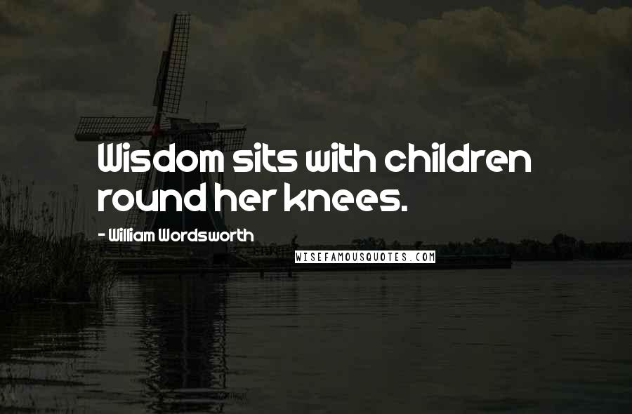 William Wordsworth Quotes: Wisdom sits with children round her knees.