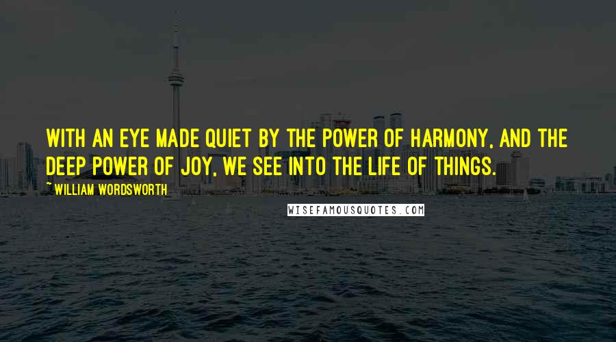 William Wordsworth Quotes: With an eye made quiet by the power of harmony, and the deep power of joy, we see into the life of things.