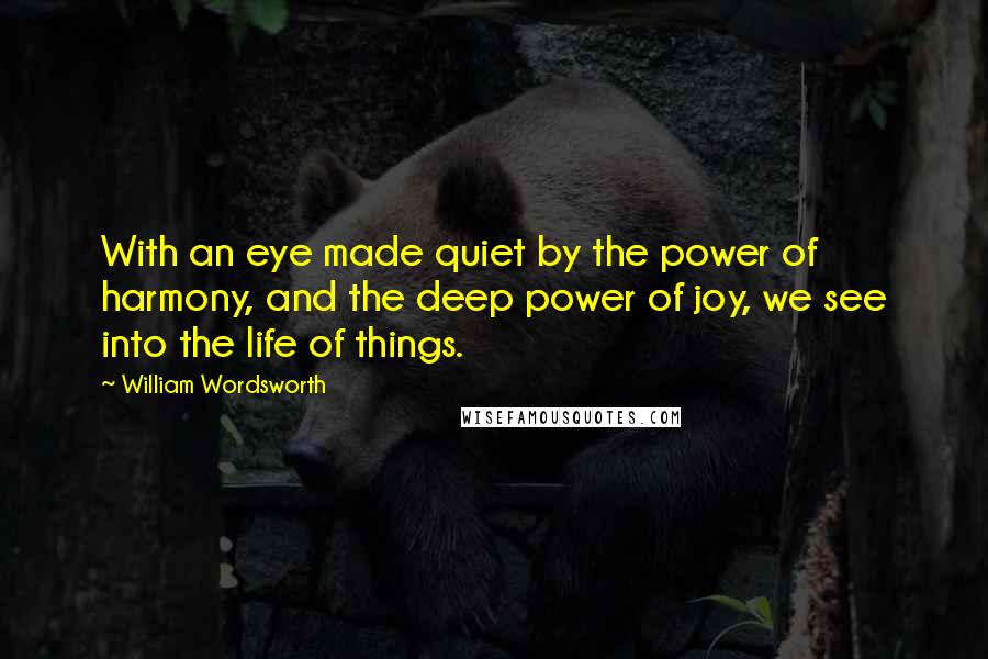 William Wordsworth Quotes: With an eye made quiet by the power of harmony, and the deep power of joy, we see into the life of things.