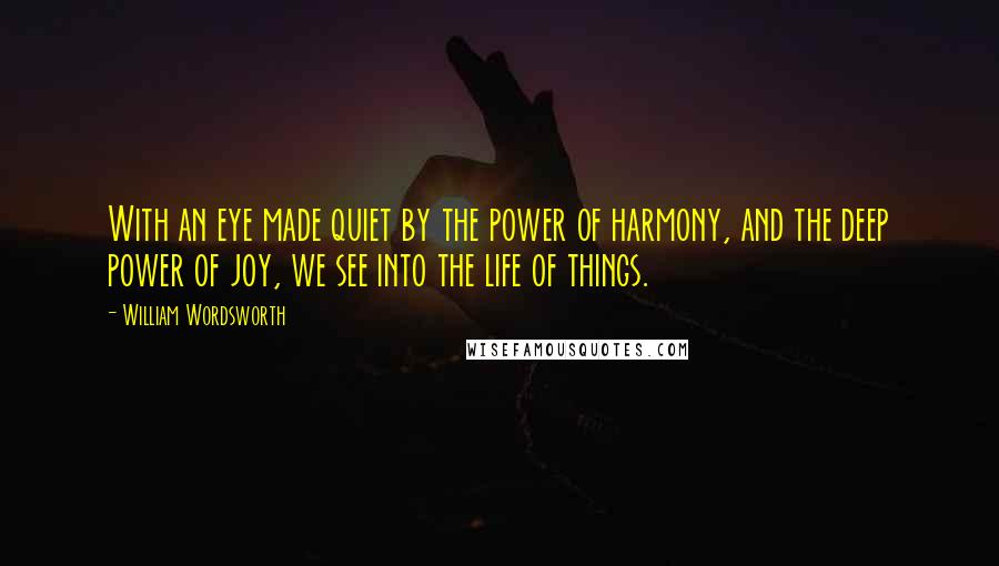 William Wordsworth Quotes: With an eye made quiet by the power of harmony, and the deep power of joy, we see into the life of things.