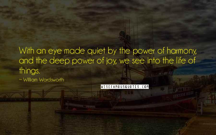 William Wordsworth Quotes: With an eye made quiet by the power of harmony, and the deep power of joy, we see into the life of things.