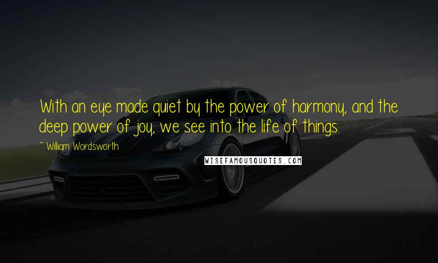William Wordsworth Quotes: With an eye made quiet by the power of harmony, and the deep power of joy, we see into the life of things.