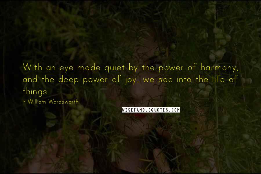 William Wordsworth Quotes: With an eye made quiet by the power of harmony, and the deep power of joy, we see into the life of things.