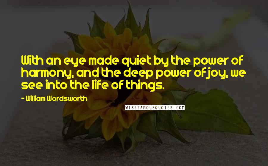 William Wordsworth Quotes: With an eye made quiet by the power of harmony, and the deep power of joy, we see into the life of things.