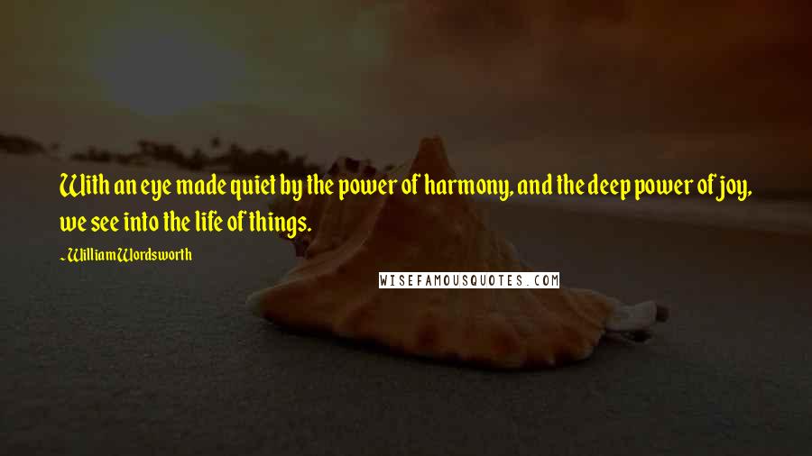 William Wordsworth Quotes: With an eye made quiet by the power of harmony, and the deep power of joy, we see into the life of things.