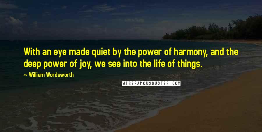 William Wordsworth Quotes: With an eye made quiet by the power of harmony, and the deep power of joy, we see into the life of things.