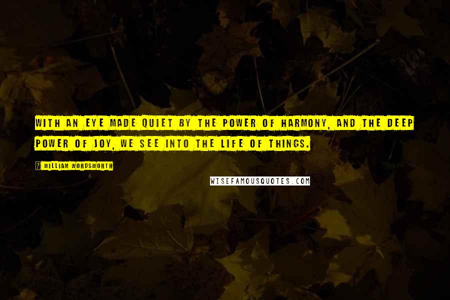 William Wordsworth Quotes: With an eye made quiet by the power of harmony, and the deep power of joy, we see into the life of things.