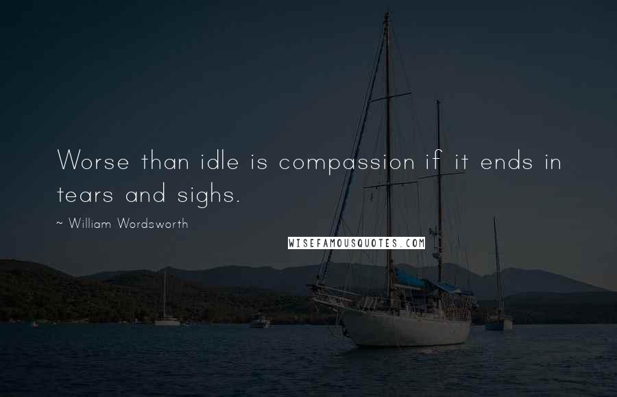 William Wordsworth Quotes: Worse than idle is compassion if it ends in tears and sighs.