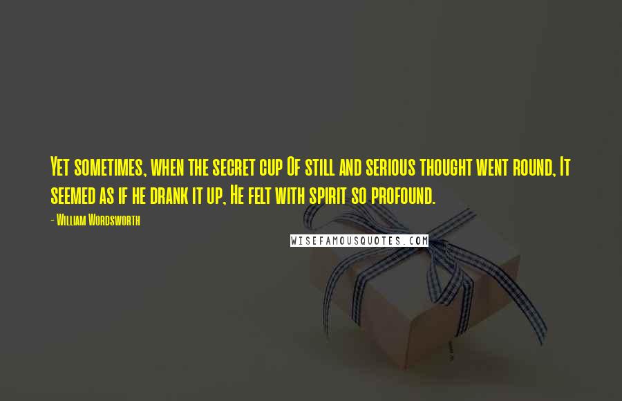 William Wordsworth Quotes: Yet sometimes, when the secret cup Of still and serious thought went round, It seemed as if he drank it up, He felt with spirit so profound.