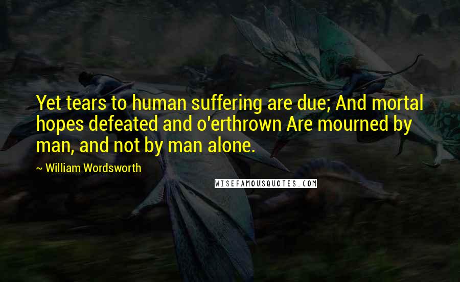 William Wordsworth Quotes: Yet tears to human suffering are due; And mortal hopes defeated and o'erthrown Are mourned by man, and not by man alone.