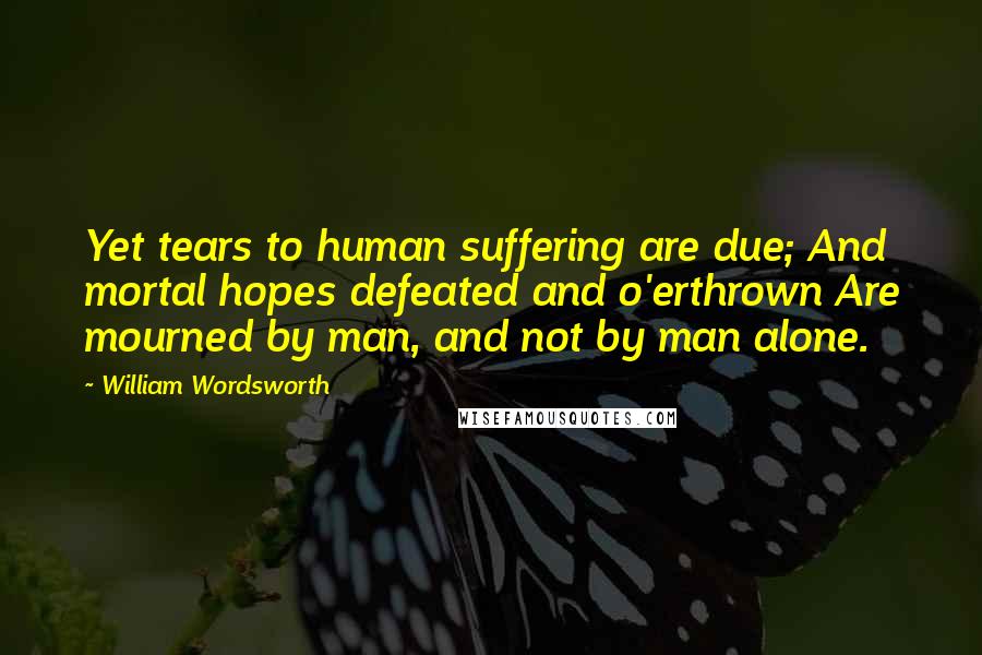 William Wordsworth Quotes: Yet tears to human suffering are due; And mortal hopes defeated and o'erthrown Are mourned by man, and not by man alone.