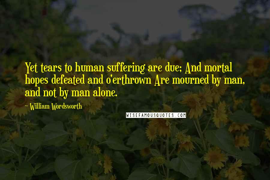 William Wordsworth Quotes: Yet tears to human suffering are due; And mortal hopes defeated and o'erthrown Are mourned by man, and not by man alone.
