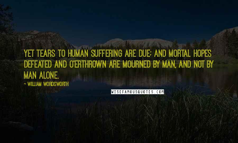 William Wordsworth Quotes: Yet tears to human suffering are due; And mortal hopes defeated and o'erthrown Are mourned by man, and not by man alone.
