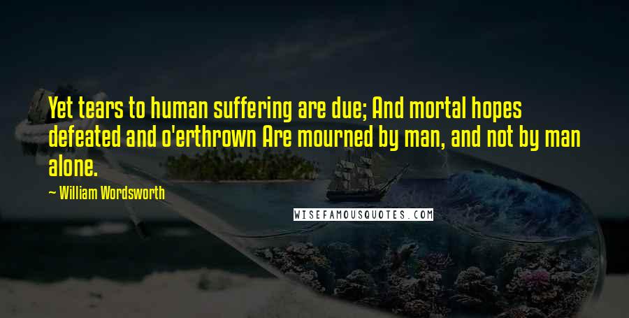 William Wordsworth Quotes: Yet tears to human suffering are due; And mortal hopes defeated and o'erthrown Are mourned by man, and not by man alone.