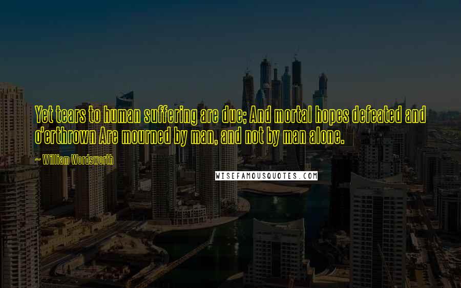 William Wordsworth Quotes: Yet tears to human suffering are due; And mortal hopes defeated and o'erthrown Are mourned by man, and not by man alone.