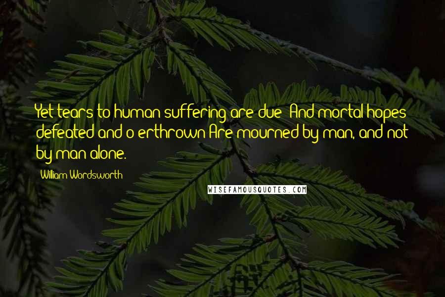 William Wordsworth Quotes: Yet tears to human suffering are due; And mortal hopes defeated and o'erthrown Are mourned by man, and not by man alone.